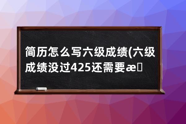 简历怎么写六级成绩(六级成绩没过425还需要放进简历吗)